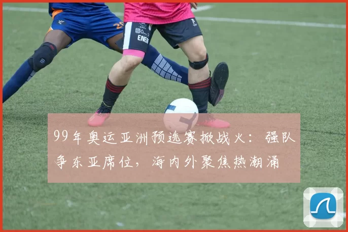 99年奥运亚洲预选赛掀战火：强队争东亚席位，海内外聚焦热潮涌