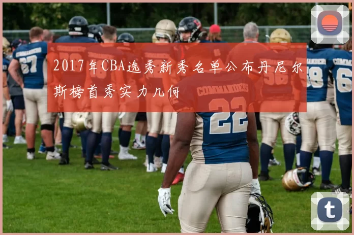 2017年CBA选秀新秀名单公布丹尼尔斯榜首秀实力几何