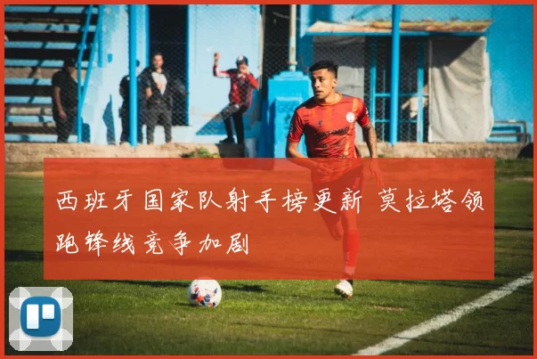 西班牙国家队射手榜更新 莫拉塔领跑锋线竞争加剧