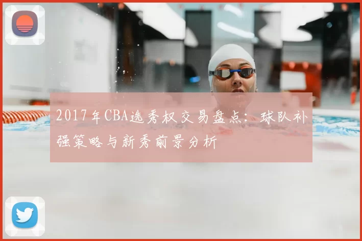 2017年CBA选秀权交易盘点:球队补强策略与新秀前景分析