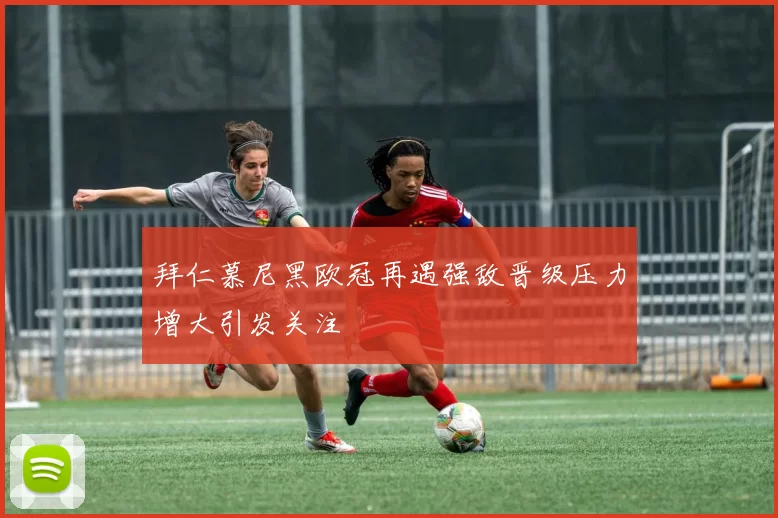 拜仁慕尼黑欧冠再遇强敌晋级压力增大引发关注