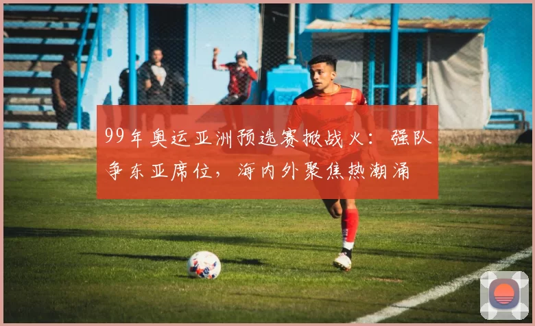 99年奥运亚洲预选赛掀战火：强队争东亚席位，海内外聚焦热潮涌