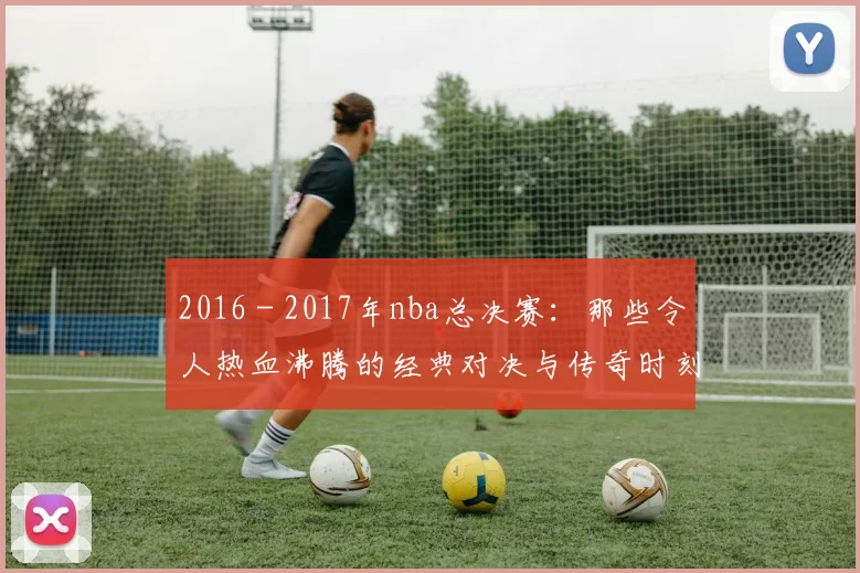 2016 - 2017年nba总决赛:那些令人热血沸腾的经典对决与传奇时刻