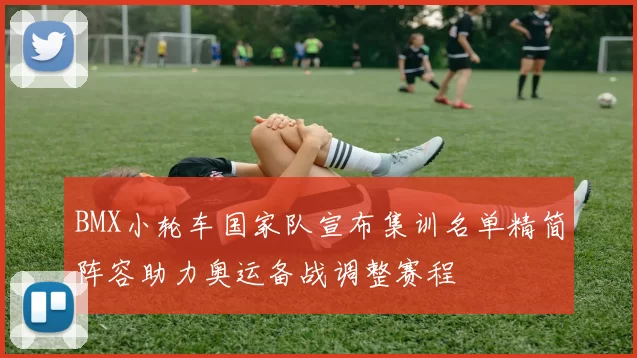 BMX小轮车国家队宣布集训名单精简阵容助力奥运备战调整赛程