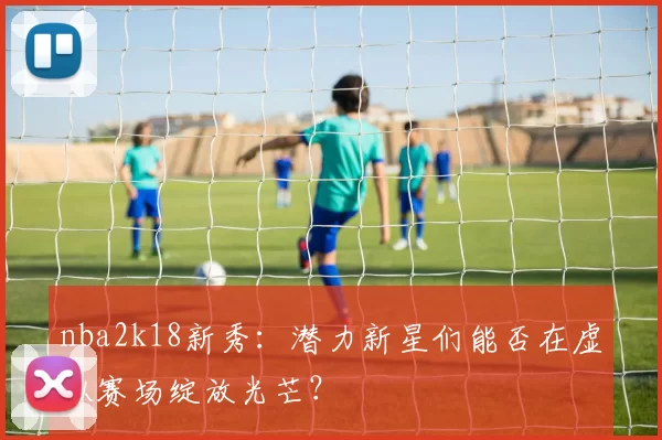 nba2k18新秀：潜力新星们能否在虚拟赛场绽放光芒？