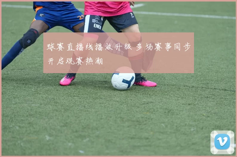 球赛直播线播放升级 多场赛事同步开启观赛热潮