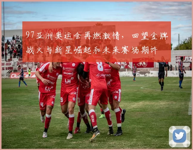 97亚洲奥运会再燃激情,回望金牌战火与新星崛起和未来赛场期许