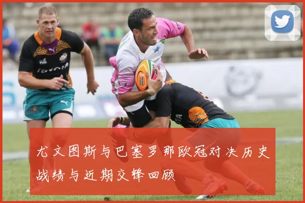 尤文图斯与巴塞罗那欧冠对决历史战绩与近期交锋回顾