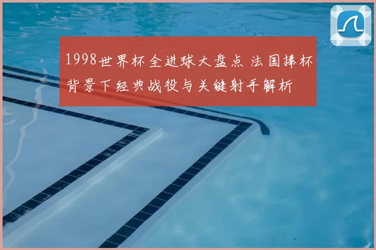 1998世界杯全进球大盘点 法国捧杯背景下经典战役与关键射手解析
