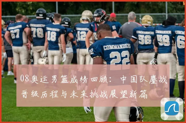 08奥运男篮成绩回顾：中国队鏖战晋级历程与未来挑战展望新篇