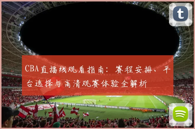 CBA直播线观看指南：赛程安排、平台选择与高清观赛体验全解析