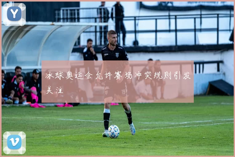 冰球奥运会允许赛场冲突规则引发关注