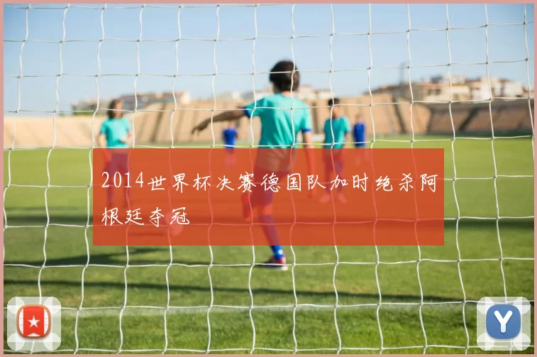 2014世界杯决赛德国队加时绝杀阿根廷夺冠