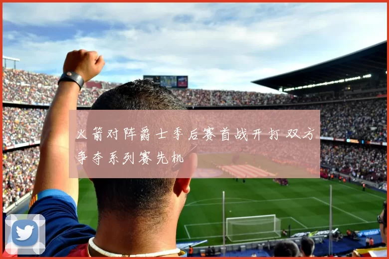 火箭对阵爵士季后赛首战开打 双方争夺系列赛先机