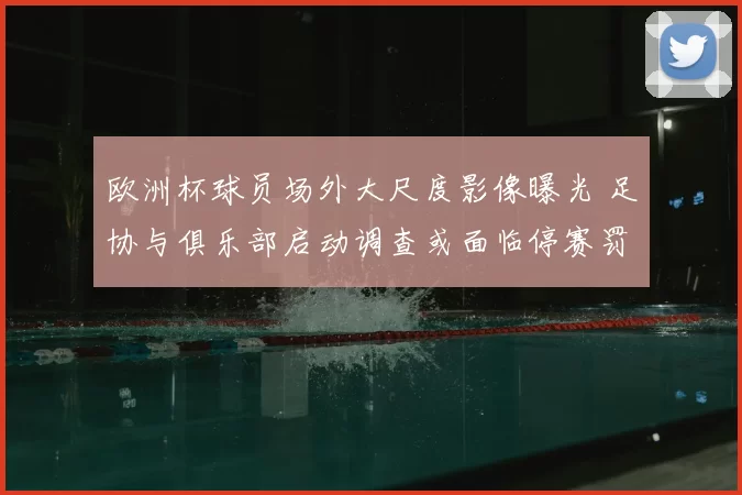 欧洲杯球员场外大尺度影像曝光 足协与俱乐部启动调查或面临停赛罚款