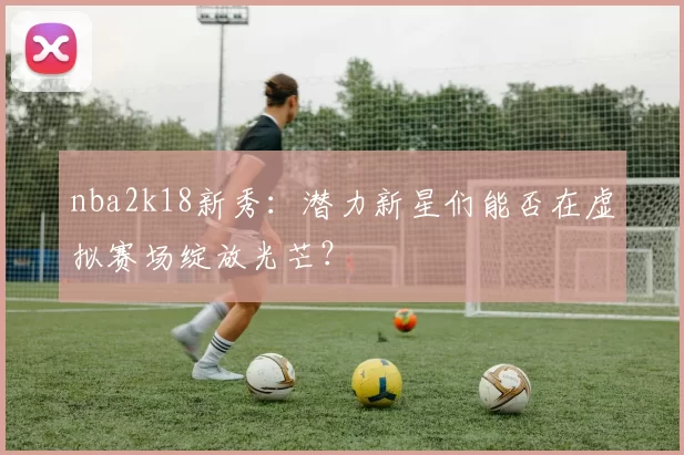 nba2k18新秀：潜力新星们能否在虚拟赛场绽放光芒？