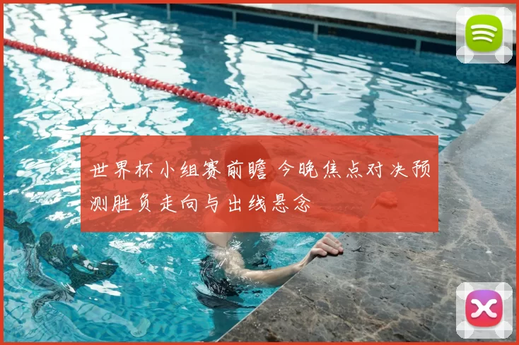 世界杯小组赛前瞻 今晚焦点对决预测胜负走向与出线悬念