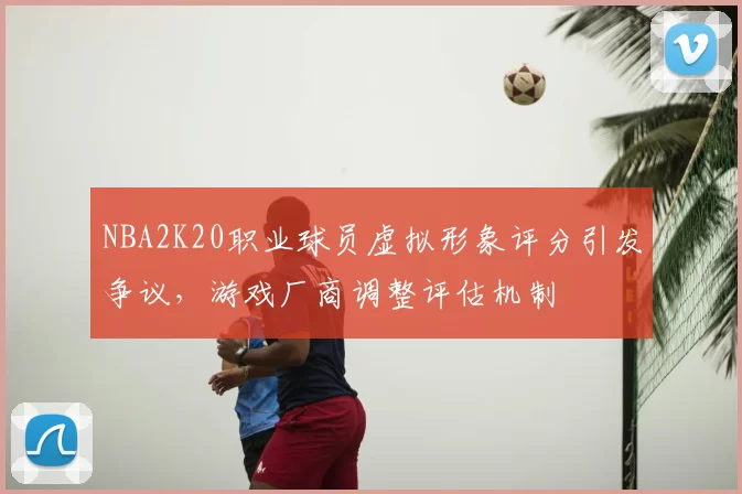 NBA2K20职业球员虚拟形象评分引发争议，游戏厂商调整评估机制