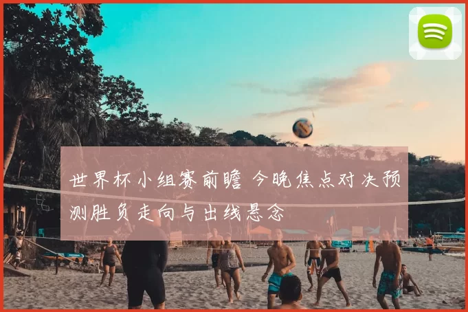 世界杯小组赛前瞻 今晚焦点对决预测胜负走向与出线悬念