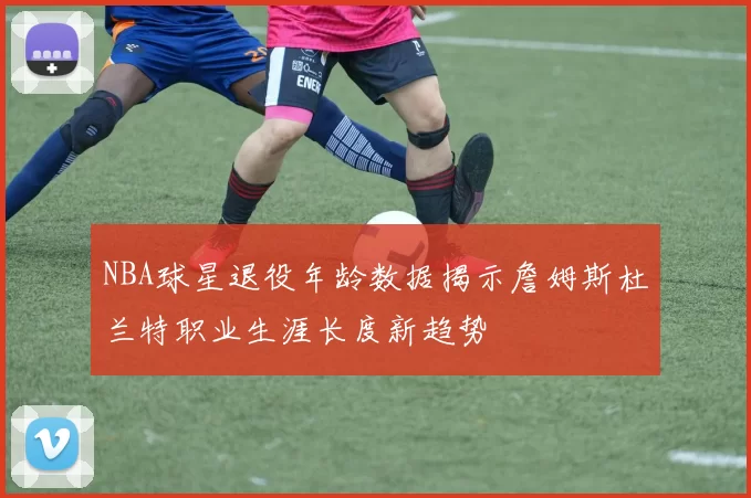 NBA球星退役年龄数据揭示詹姆斯杜兰特职业生涯长度新趋势