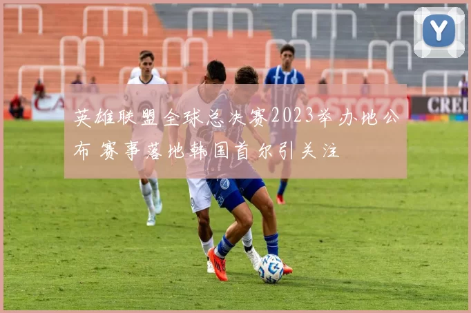 英雄联盟全球总决赛2023举办地公布 赛事落地韩国首尔引关注