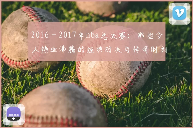 2016 - 2017年nba总决赛:那些令人热血沸腾的经典对决与传奇时刻