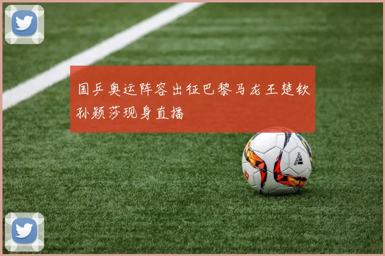 国乒奥运阵容出征巴黎马龙王楚钦孙颖莎现身直播