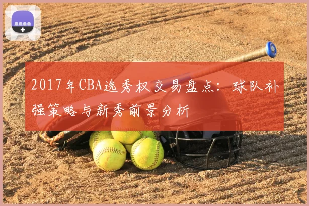 2017年CBA选秀权交易盘点:球队补强策略与新秀前景分析
