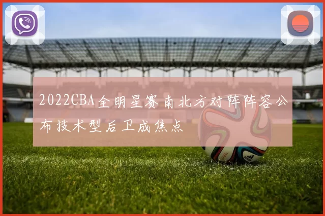 2022CBA全明星赛南北方对阵阵容公布技术型后卫成焦点