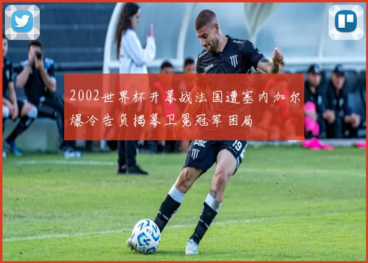 2002世界杯开幕战法国遭塞内加尔爆冷告负揭幕卫冕冠军困局