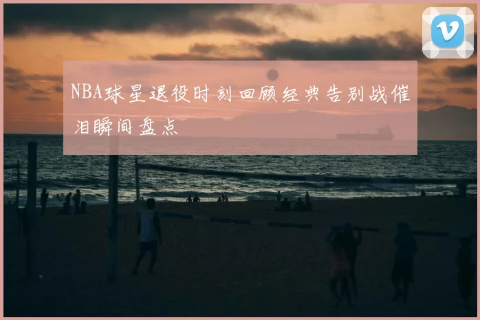 NBA球星退役时刻回顾经典告别战催泪瞬间盘点