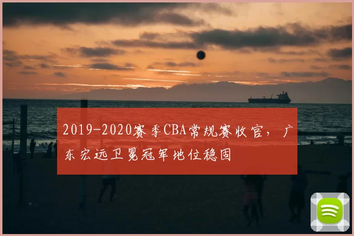 2019-2020赛季CBA常规赛收官，广东宏远卫冕冠军地位稳固