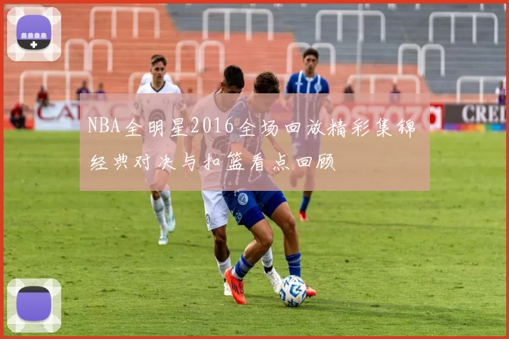 NBA全明星2016全场回放精彩集锦 经典对决与扣篮看点回顾