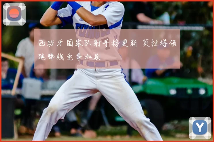 西班牙国家队射手榜更新 莫拉塔领跑锋线竞争加剧