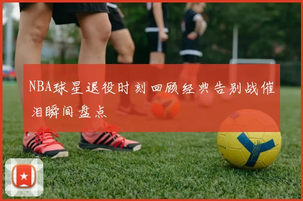 NBA球星退役时刻回顾经典告别战催泪瞬间盘点