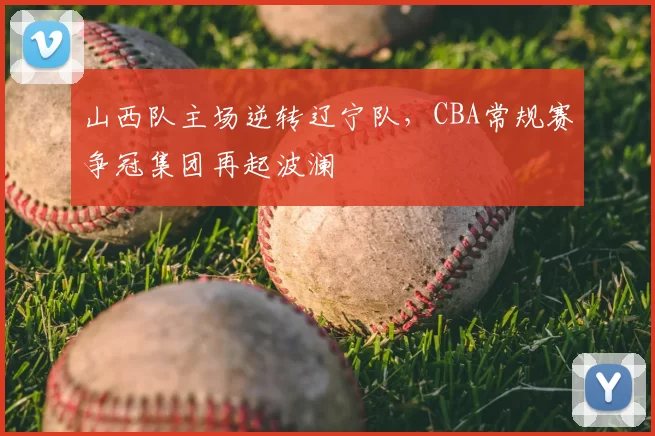 山西队主场逆转辽宁队，CBA常规赛争冠集团再起波澜