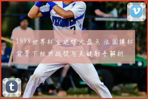 1998世界杯全进球大盘点 法国捧杯背景下经典战役与关键射手解析