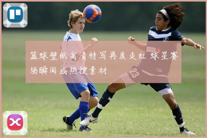 篮球壁纸高清特写再度走红 球星赛场瞬间成热搜素材