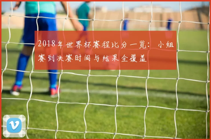 2018年世界杯赛程比分一览:小组赛到决赛时间与结果全覆盖