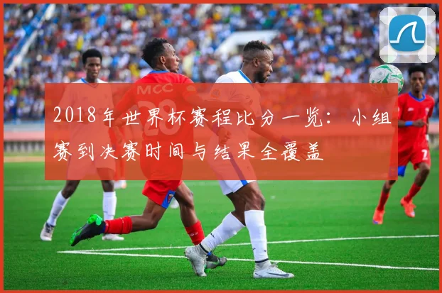 2018年世界杯赛程比分一览:小组赛到决赛时间与结果全覆盖