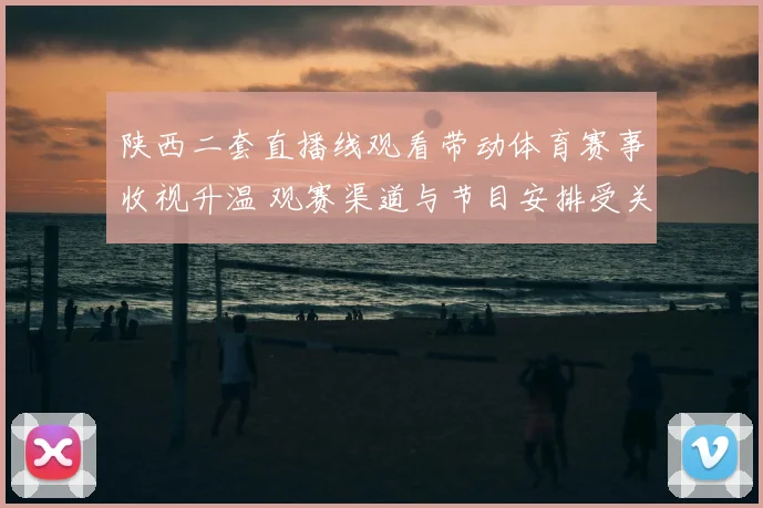 陕西二套直播线观看带动体育赛事收视升温 观赛渠道与节目安排受关注