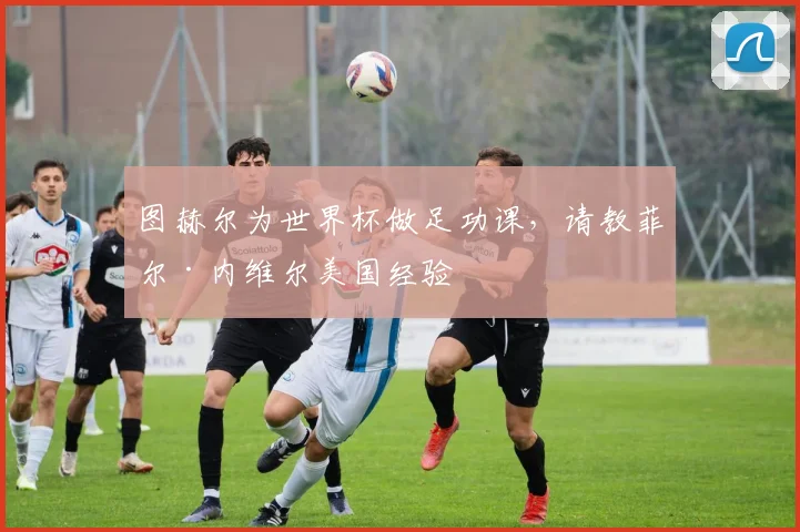 图赫尔为世界杯做足功课，请教菲尔·内维尔美国经验