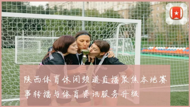 陕西体育休闲频道直播聚焦本地赛事转播与体育资讯服务升级