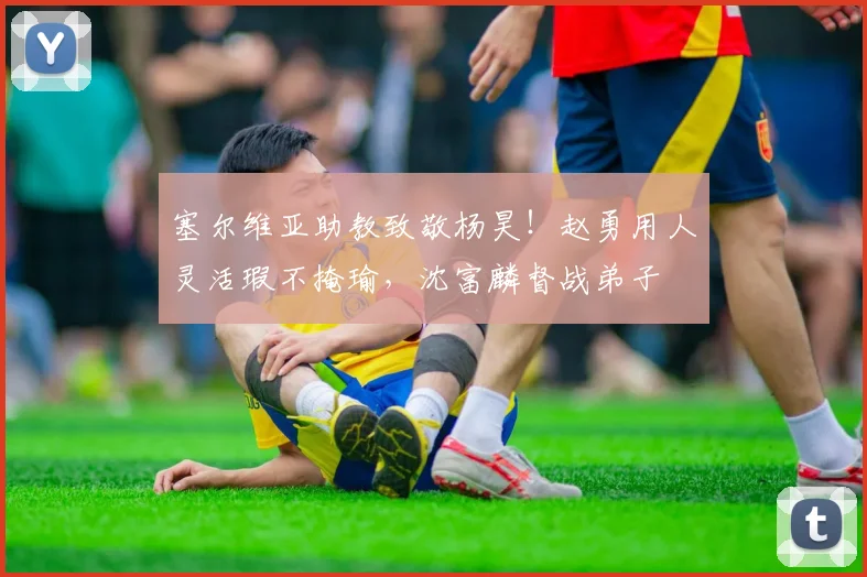 塞尔维亚助教致敬杨昊!赵勇用人灵活瑕不掩瑜,沈富麟督战弟子