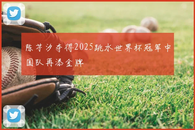 陈芋汐夺得2025跳水世界杯冠军中国队再添金牌