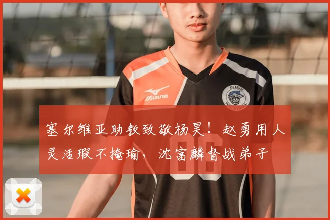 塞尔维亚助教致敬杨昊!赵勇用人灵活瑕不掩瑜,沈富麟督战弟子